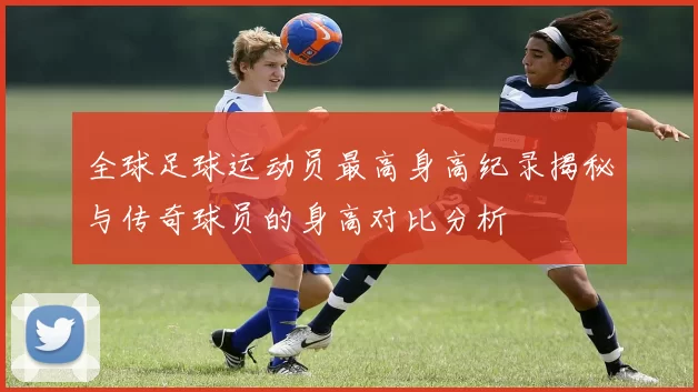 全球足球运动员最高身高纪录揭秘与传奇球员的身高对比分析
