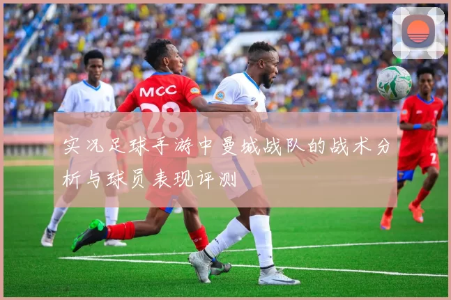 实况足球手游中曼城战队的战术分析与球员表现评测