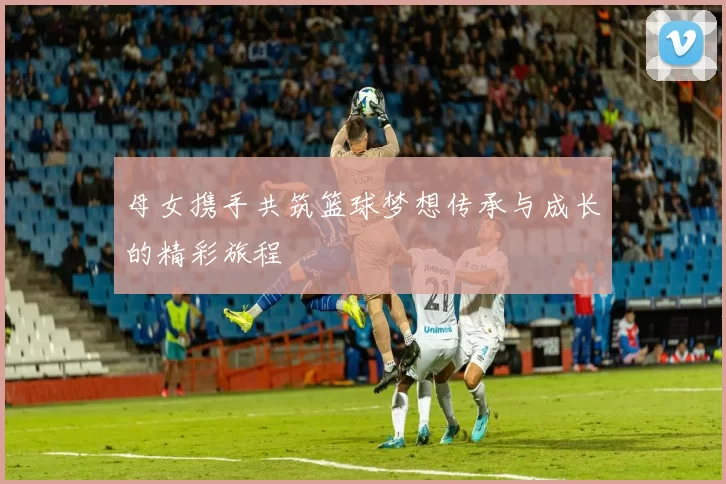 母女携手共筑篮球梦想传承与成长的精彩旅程